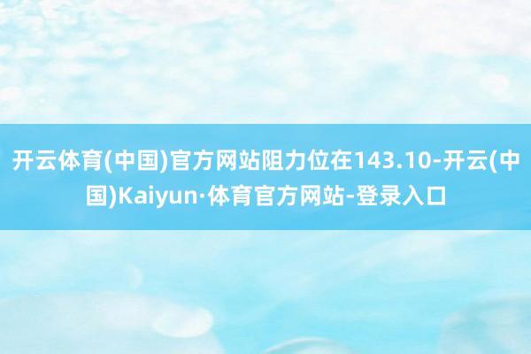 开云体育(中国)官方网站阻力位在143.10-开云(中国)Kaiyun·体育官方网站-登录入口