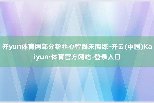 开yun体育网部分粉丝心智尚未闇练-开云(中国)Kaiyun·体育官方网站-登录入口