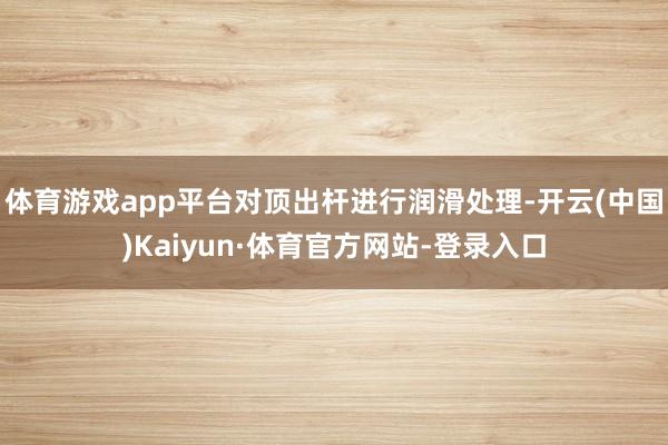 体育游戏app平台对顶出杆进行润滑处理-开云(中国)Kaiyun·体育官方网站-登录入口