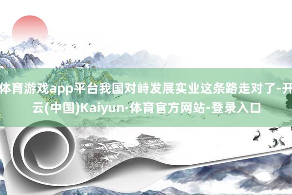 体育游戏app平台我国对峙发展实业这条路走对了-开云(中国)Kaiyun·体育官方网站-登录入口