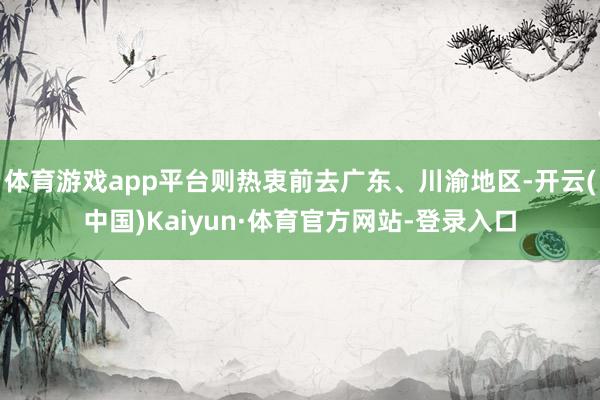 体育游戏app平台则热衷前去广东、川渝地区-开云(中国)Kaiyun·体育官方网站-登录入口