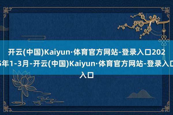 开云(中国)Kaiyun·体育官方网站-登录入口　　2025年1-3月-开云(中国)Kaiyun·体育官方网站-登录入口