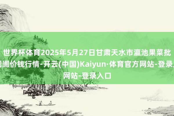 世界杯体育2025年5月27日甘肃天水市瀛池果菜批发阛阓价钱行情-开云(中国)Kaiyun·体育官方网站-登录入口