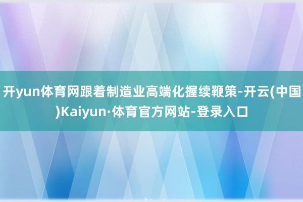 开yun体育网跟着制造业高端化握续鞭策-开云(中国)Kaiyun·体育官方网站-登录入口