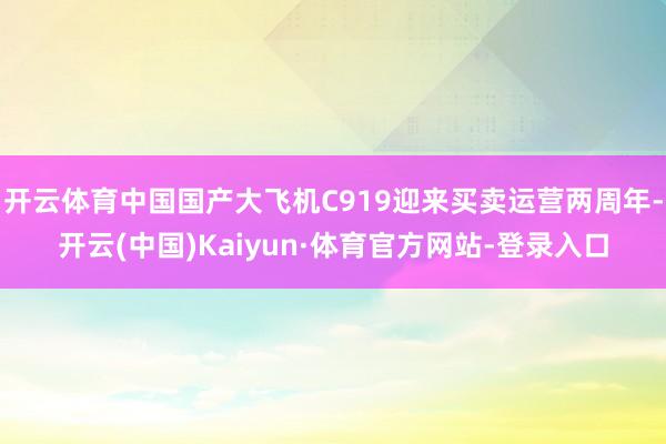 开云体育中国国产大飞机C919迎来买卖运营两周年-开云(中国)Kaiyun·体育官方网站-登录入口