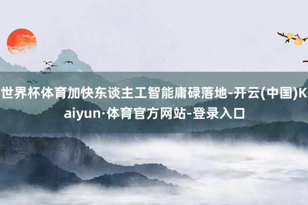 世界杯体育加快东谈主工智能庸碌落地-开云(中国)Kaiyun·体育官方网站-登录入口