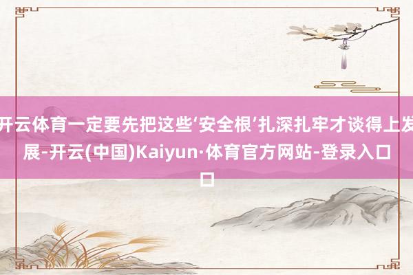 开云体育一定要先把这些‘安全根’扎深扎牢才谈得上发展-开云(中国)Kaiyun·体育官方网站-登录入口