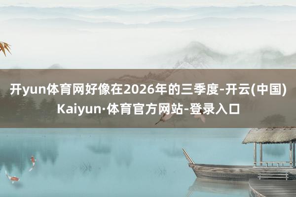 开yun体育网好像在2026年的三季度-开云(中国)Kaiyun·体育官方网站-登录入口