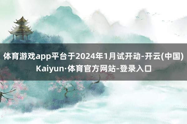 体育游戏app平台于2024年1月试开动-开云(中国)Kaiyun·体育官方网站-登录入口