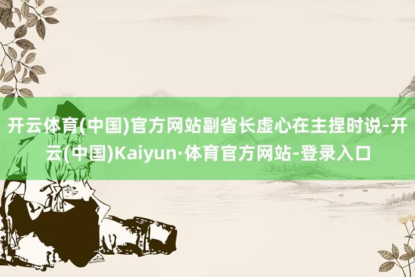 开云体育(中国)官方网站　　副省长虚心在主捏时说-开云(中国)Kaiyun·体育官方网站-登录入口