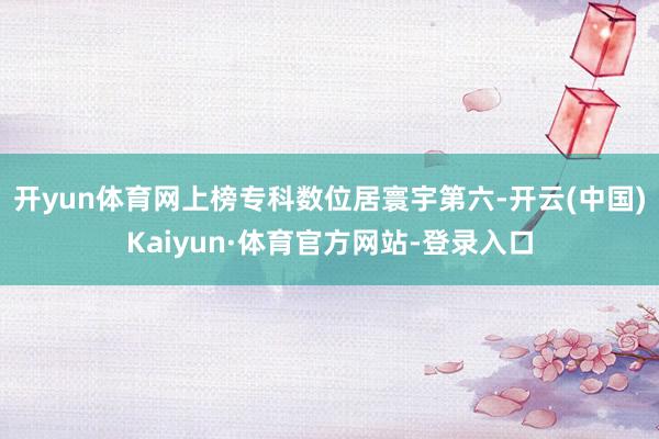 开yun体育网上榜专科数位居寰宇第六-开云(中国)Kaiyun·体育官方网站-登录入口