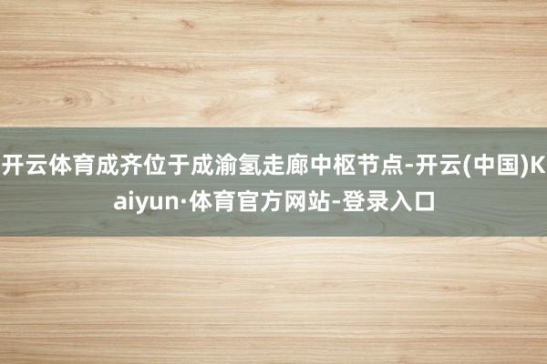 开云体育成齐位于成渝氢走廊中枢节点-开云(中国)Kaiyun·体育官方网站-登录入口