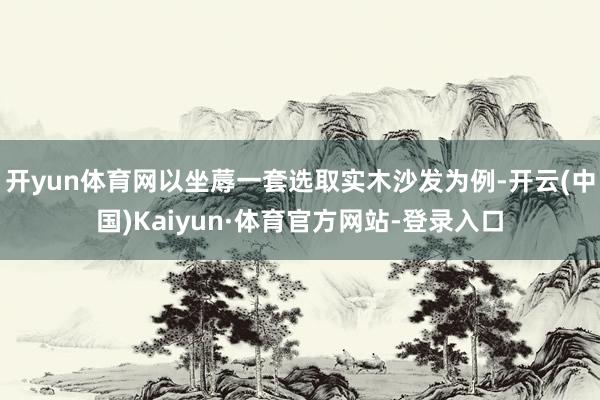 开yun体育网以坐蓐一套选取实木沙发为例-开云(中国)Kaiyun·体育官方网站-登录入口
