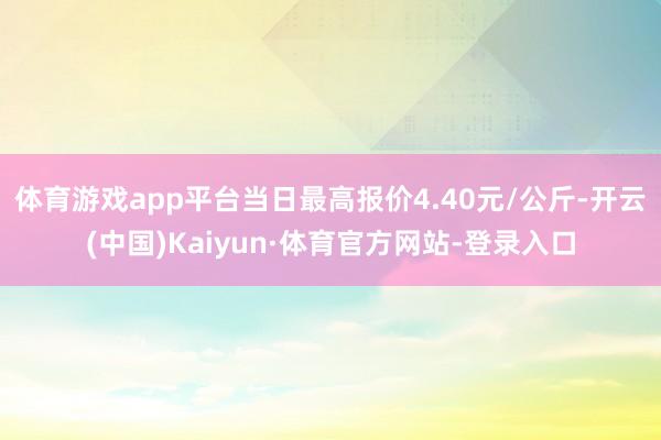 体育游戏app平台当日最高报价4.40元/公斤-开云(中国)Kaiyun·体育官方网站-登录入口