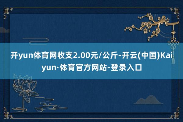 开yun体育网收支2.00元/公斤-开云(中国)Kaiyun·体育官方网站-登录入口