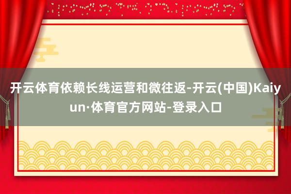 开云体育依赖长线运营和微往返-开云(中国)Kaiyun·体育官方网站-登录入口