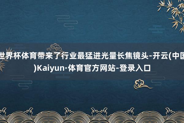 世界杯体育带来了行业最猛进光量长焦镜头-开云(中国)Kaiyun·体育官方网站-登录入口