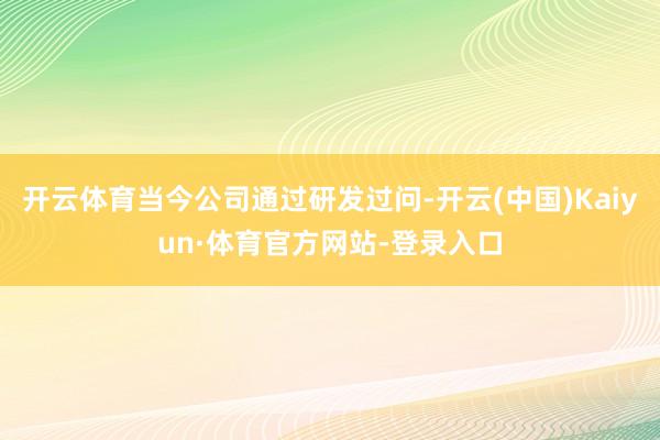 开云体育当今公司通过研发过问-开云(中国)Kaiyun·体育官方网站-登录入口
