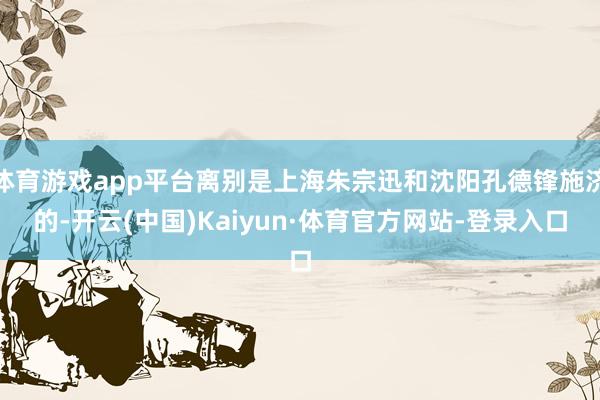 体育游戏app平台离别是上海朱宗迅和沈阳孔德锋施济的-开云(中国)Kaiyun·体育官方网站-登录入口