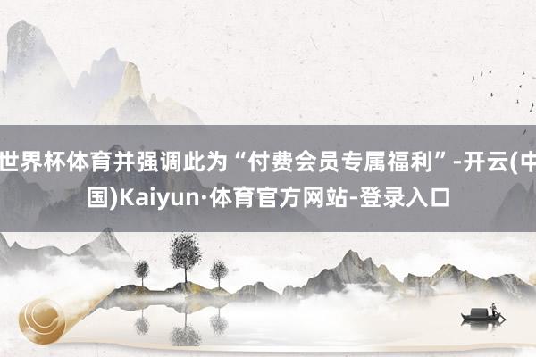 世界杯体育并强调此为“付费会员专属福利”-开云(中国)Kaiyun·体育官方网站-登录入口