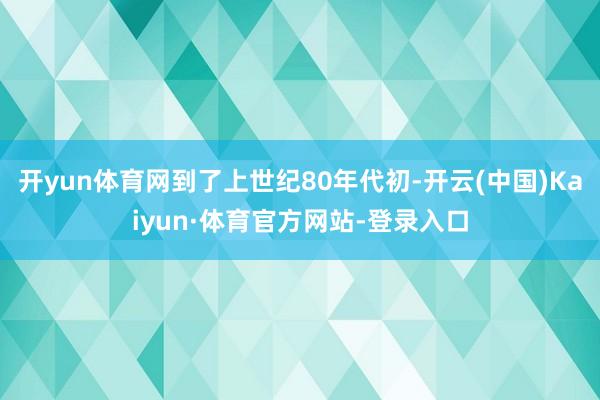 开yun体育网到了上世纪80年代初-开云(中国)Kaiyun·体育官方网站-登录入口