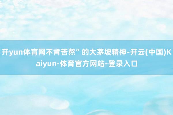 开yun体育网不肯苦熬”的大茅坡精神-开云(中国)Kaiyun·体育官方网站-登录入口