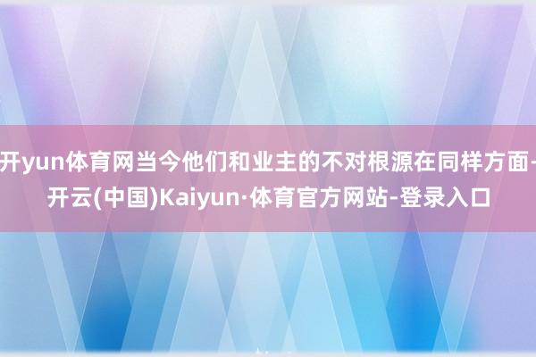 开yun体育网当今他们和业主的不对根源在同样方面-开云(中国)Kaiyun·体育官方网站-登录入口