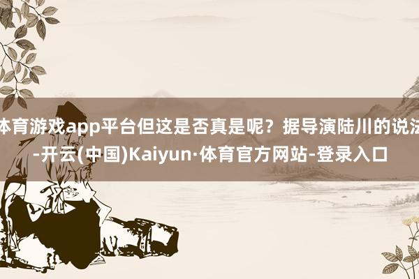 体育游戏app平台但这是否真是呢？据导演陆川的说法-开云(中国)Kaiyun·体育官方网站-登录入口