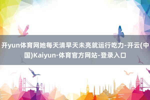 开yun体育网她每天清早天未亮就运行吃力-开云(中国)Kaiyun·体育官方网站-登录入口