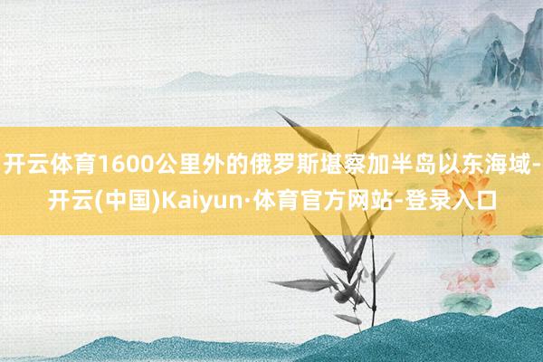 开云体育1600公里外的俄罗斯堪察加半岛以东海域-开云(中国)Kaiyun·体育官方网站-登录入口