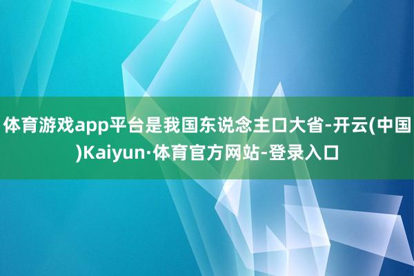 体育游戏app平台是我国东说念主口大省-开云(中国)Kaiyun·体育官方网站-登录入口