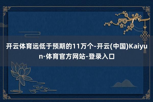 开云体育远低于预期的11万个-开云(中国)Kaiyun·体育官方网站-登录入口