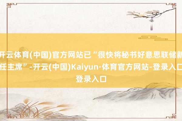开云体育(中国)官方网站已“很快将秘书好意思联储新任主席”-开云(中国)Kaiyun·体育官方网站-登录入口