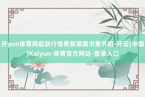 开yun体育网起劲行情更新紧跟市集节拍-开云(中国)Kaiyun·体育官方网站-登录入口