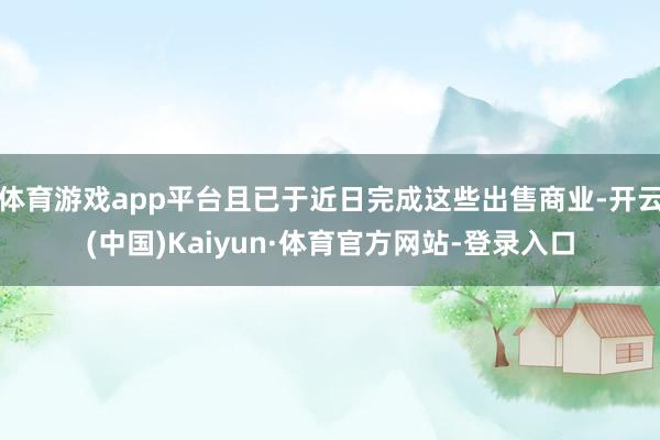 体育游戏app平台且已于近日完成这些出售商业-开云(中国)Kaiyun·体育官方网站-登录入口