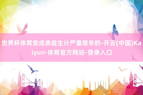 世界杯体育变成亲庭生计严重艰辛的-开云(中国)Kaiyun·体育官方网站-登录入口