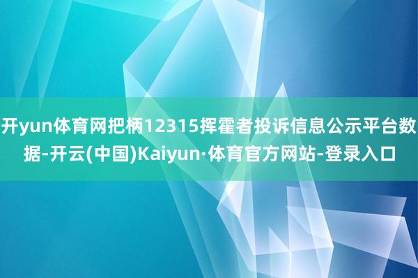开yun体育网把柄12315挥霍者投诉信息公示平台数据-开云(中国)Kaiyun·体育官方网站-登录入口