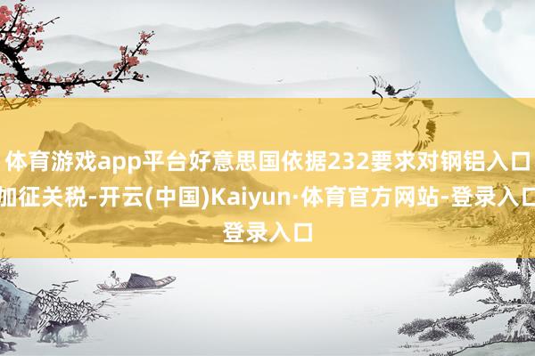 体育游戏app平台好意思国依据232要求对钢铝入口加征关税-开云(中国)Kaiyun·体育官方网站-登录入口