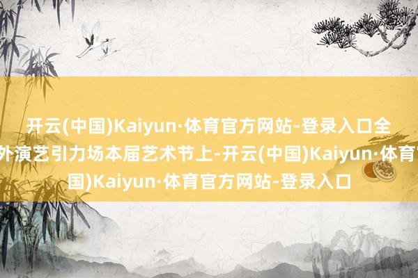 开云(中国)Kaiyun·体育官方网站-登录入口全球资源抢滩共塑海外演艺引力场本届艺术节上-开云(中国)Kaiyun·体育官方网站-登录入口