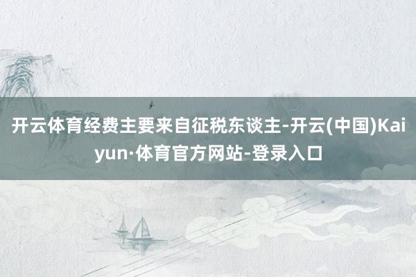 开云体育经费主要来自征税东谈主-开云(中国)Kaiyun·体育官方网站-登录入口
