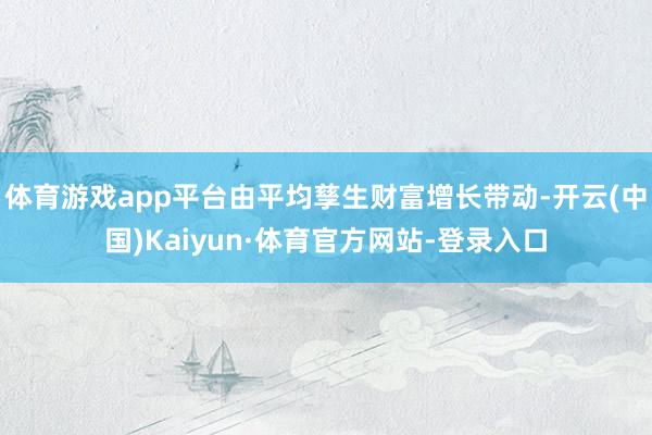 体育游戏app平台由平均孳生财富增长带动-开云(中国)Kaiyun·体育官方网站-登录入口