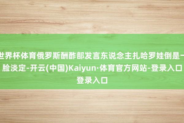 世界杯体育俄罗斯酬酢部发言东说念主扎哈罗娃倒是一脸淡定-开云(中国)Kaiyun·体育官方网站-登录入口
