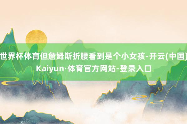 世界杯体育但詹姆斯折腰看到是个小女孩-开云(中国)Kaiyun·体育官方网站-登录入口