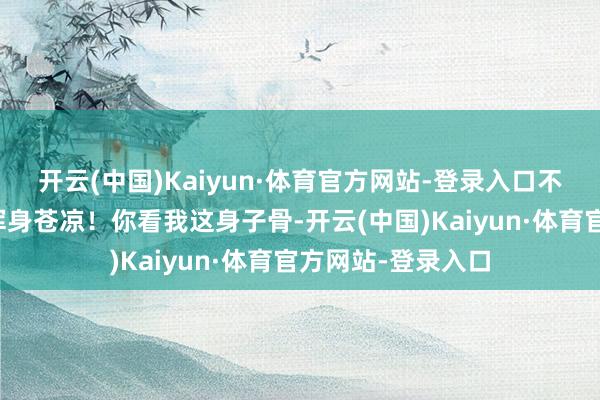 开云(中国)Kaiyun·体育官方网站-登录入口不动掸才让我认为浑身苍凉！你看我这身子骨-开云(中国)Kaiyun·体育官方网站-登录入口