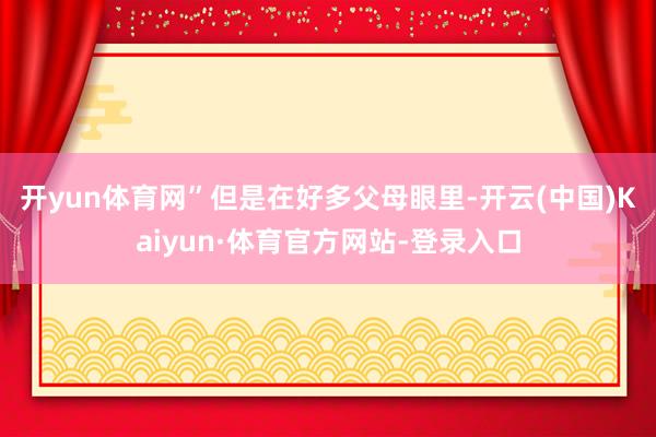 开yun体育网”　　但是在好多父母眼里-开云(中国)Kaiyun·体育官方网站-登录入口