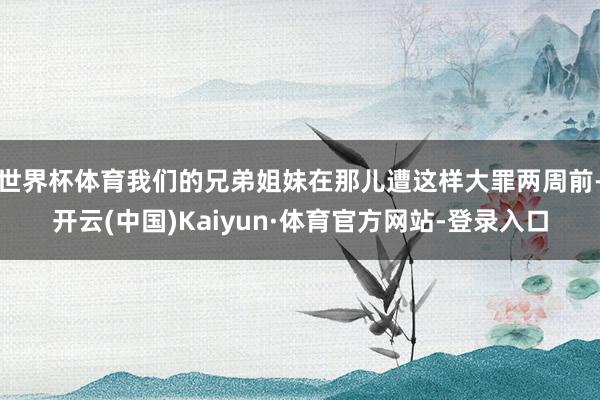 世界杯体育我们的兄弟姐妹在那儿遭这样大罪两周前-开云(中国)Kaiyun·体育官方网站-登录入口