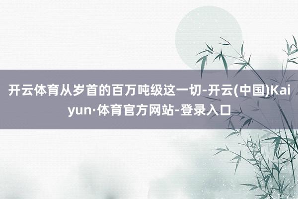 开云体育从岁首的百万吨级这一切-开云(中国)Kaiyun·体育官方网站-登录入口
