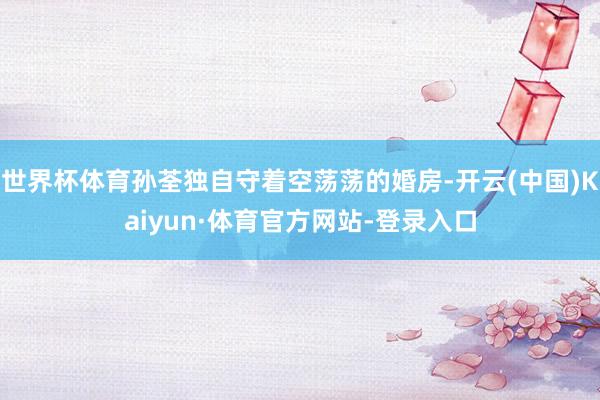 世界杯体育孙荃独自守着空荡荡的婚房-开云(中国)Kaiyun·体育官方网站-登录入口