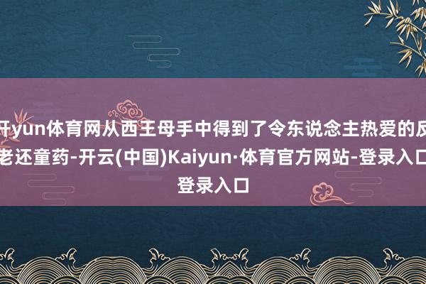 开yun体育网从西王母手中得到了令东说念主热爱的反老还童药-开云(中国)Kaiyun·体育官方网站-登录入口