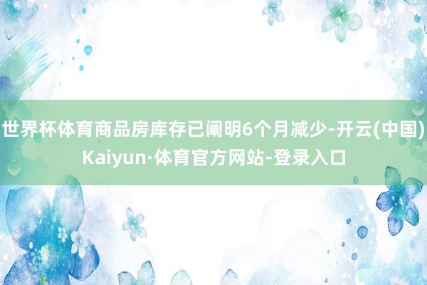 世界杯体育商品房库存已阐明6个月减少-开云(中国)Kaiyun·体育官方网站-登录入口
